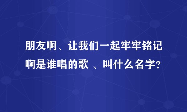 朋友啊、让我们一起牢牢铭记啊是谁唱的歌 、叫什么名字?