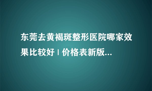东莞去黄褐斑整形医院哪家效果比较好 | 价格表新版_我脸上有多年的黄褐斑怎么样可以没问题去斑