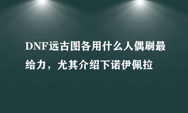 DNF远古图各用什么人偶刷最给力，尤其介绍下诺伊佩拉