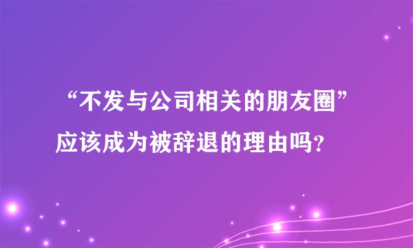“不发与公司相关的朋友圈”应该成为被辞退的理由吗?