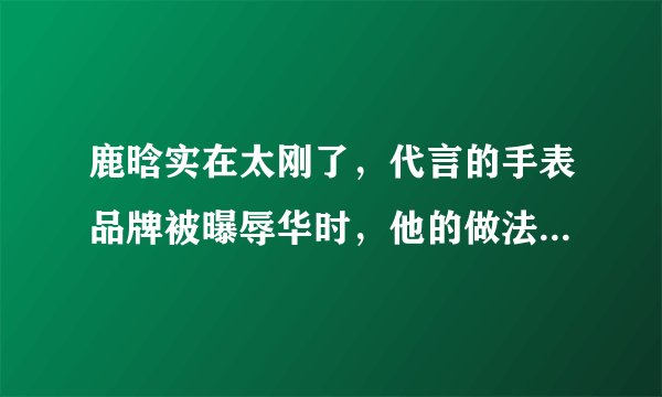 鹿晗实在太刚了，代言的手表品牌被曝辱华时，他的做法引一片叫好