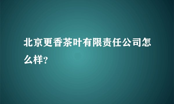 北京更香茶叶有限责任公司怎么样?