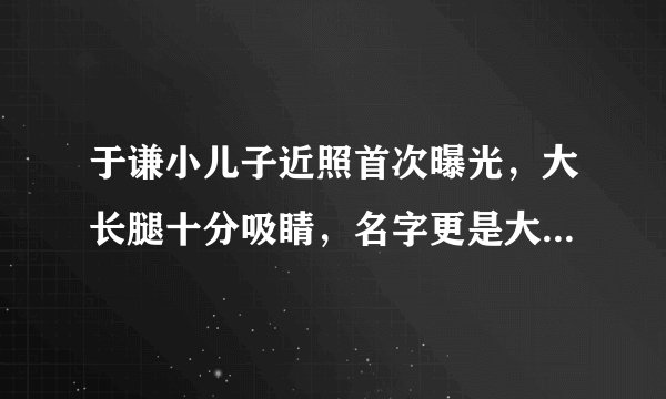 于谦小儿子近照首次曝光，大长腿十分吸睛，名字更是大气有水平