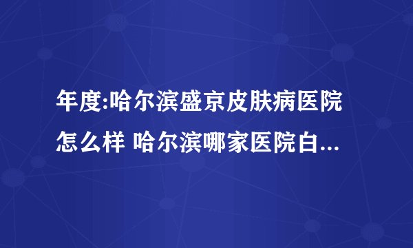 年度:哈尔滨盛京皮肤病医院怎么样 哈尔滨哪家医院白癜风治疗比较好