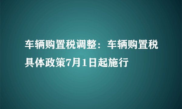 车辆购置税调整：车辆购置税具体政策7月1日起施行