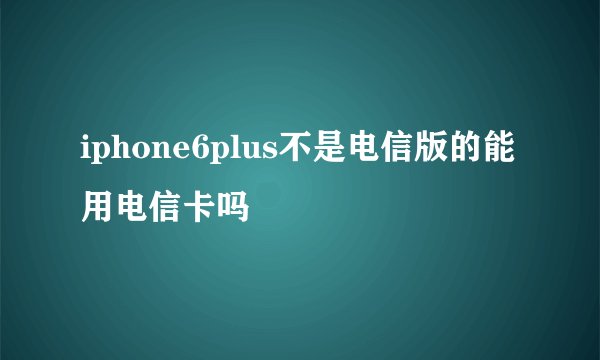 iphone6plus不是电信版的能用电信卡吗