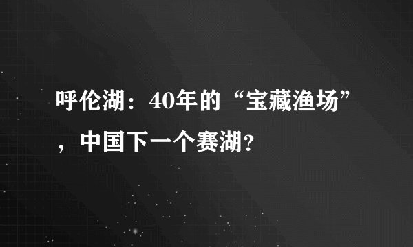 呼伦湖：40年的“宝藏渔场”，中国下一个赛湖？