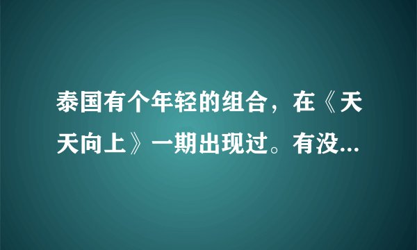 泰国有个年轻的组合，在《天天向上》一期出现过。有没有知道的？