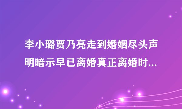 李小璐贾乃亮走到婚姻尽头声明暗示早已离婚真正离婚时间大概是什么时候
