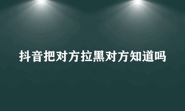 抖音把对方拉黑对方知道吗