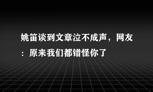 姚笛谈到文章泣不成声,网友:原来我们都错怪你了
