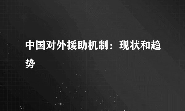 中国对外援助机制：现状和趋势