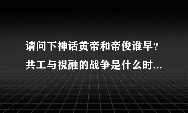 请问下神话黄帝和帝俊谁早？共工与祝融的战争是什么时间的？早于黄帝吗？还是颛顼时候的？