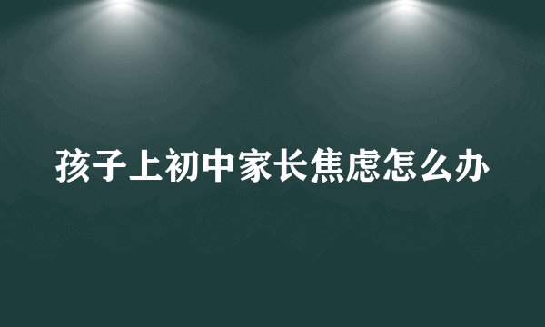 孩子上初中家长焦虑怎么办