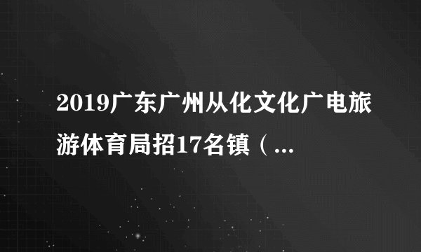 2019广东广州从化文化广电旅游体育局招17名镇（街）编外专职文化管理人员取消部分岗位公告