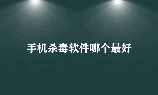 手机杀毒软件哪个最好