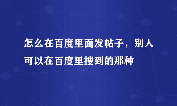 怎么在百度里面发帖子，别人可以在百度里搜到的那种
