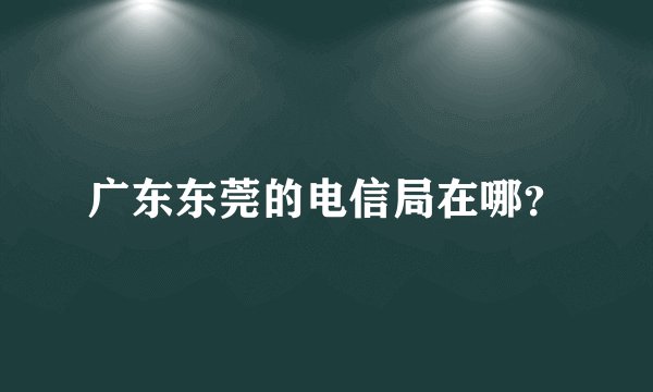 广东东莞的电信局在哪？