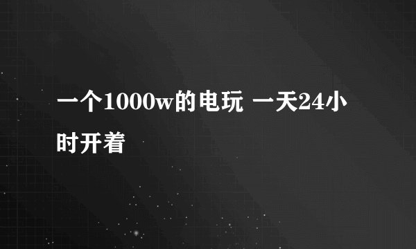 一个1000w的电玩 一天24小时开着