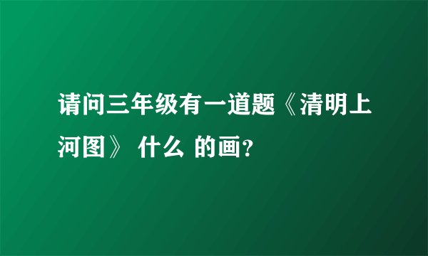 请问三年级有一道题《清明上河图》 什么 的画？