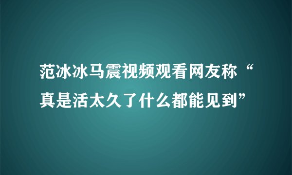 范冰冰马震视频观看网友称“真是活太久了什么都能见到”
