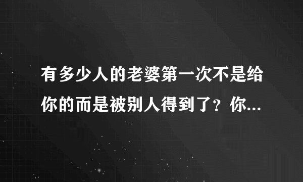 有多少人的老婆第一次不是给你的而是被别人得到了？你们结婚以后你后悔过吗？又有什么想法？心里难受吗？