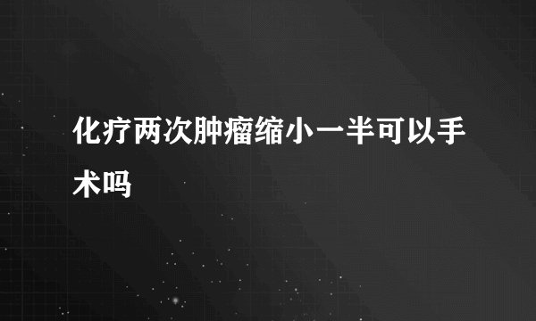 化疗两次肿瘤缩小一半可以手术吗