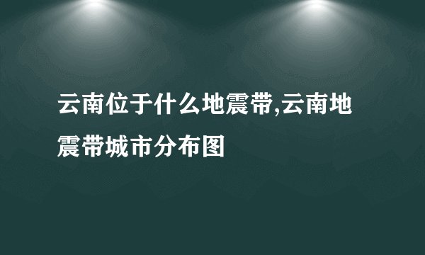 云南位于什么地震带,云南地震带城市分布图