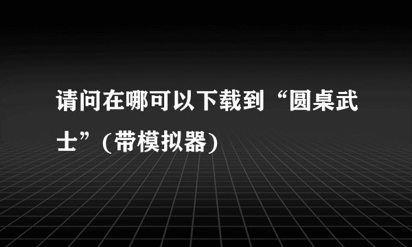 请问在哪可以下载到“圆桌武士”(带模拟器)