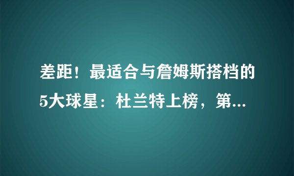差距！最适合与詹姆斯搭档的5大球星：杜兰特上榜，第一实至名归