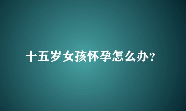 十五岁女孩怀孕怎么办？
