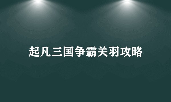 起凡三国争霸关羽攻略