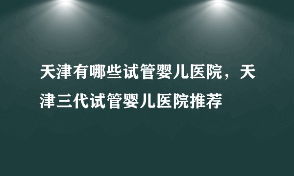 天津有哪些试管婴儿医院，天津三代试管婴儿医院推荐
