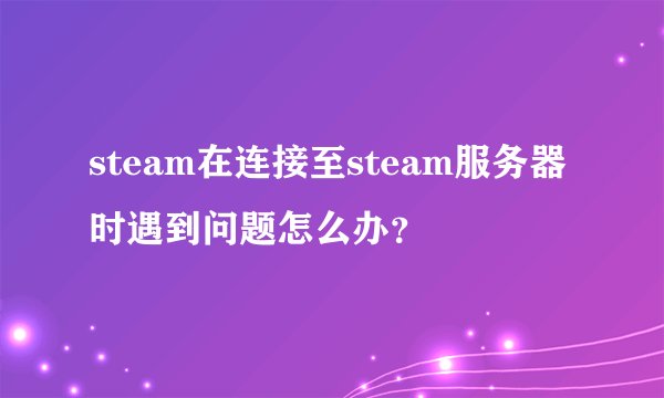 steam在连接至steam服务器时遇到问题怎么办？