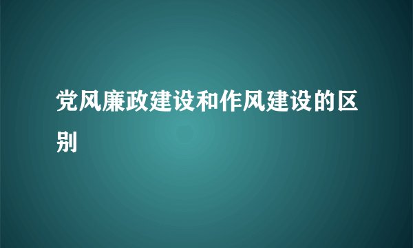 党风廉政建设和作风建设的区别