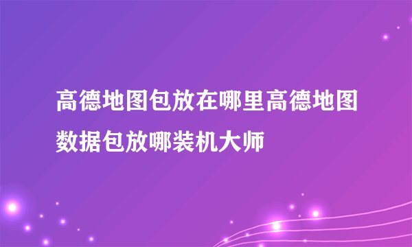 高德地图包放在哪里高德地图数据包放哪装机大师