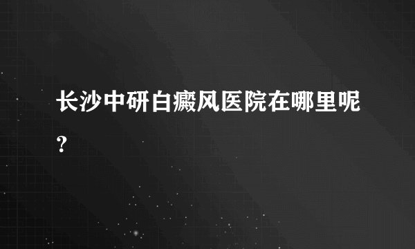 长沙中研白癜风医院在哪里呢？