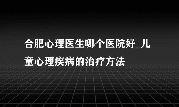 合肥心理医生哪个医院好_儿童心理疾病的治疗方法