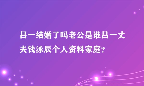 吕一结婚了吗老公是谁吕一丈夫钱泳辰个人资料家庭？