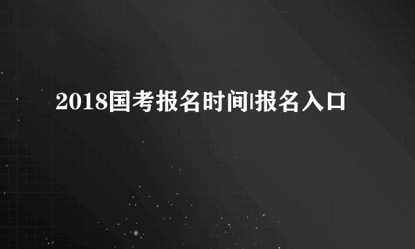 2018国考报名时间|报名入口