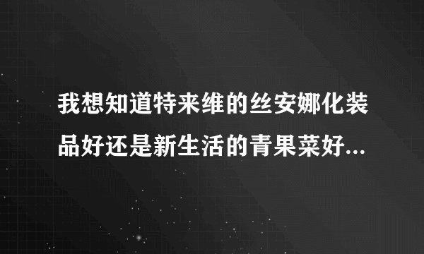 我想知道特来维的丝安娜化装品好还是新生活的青果菜好啊我是干性皮肤，而且长了点妊臣斑，要孕妇也能用