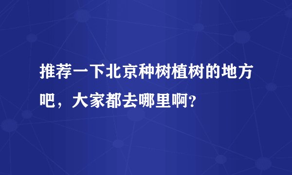 推荐一下北京种树植树的地方吧,大家都去哪里啊?