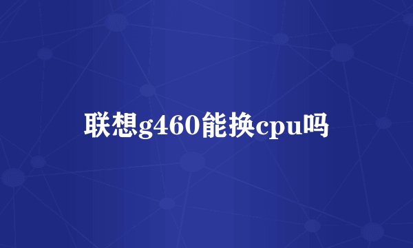 联想g460能换cpu吗