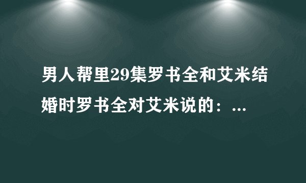 男人帮里29集罗书全和艾米结婚时罗书全对艾米说的:喜欢一个人然后也被那个人喜欢的感觉