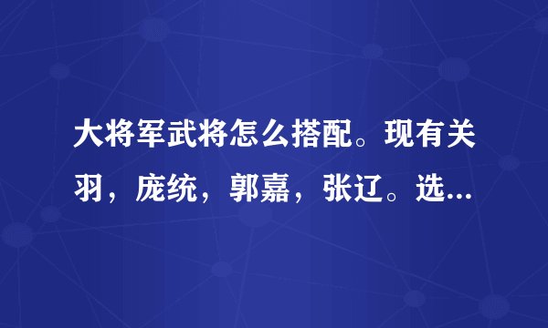 大将军武将怎么搭配。现有关羽，庞统，郭嘉，张辽。选哪3个，前后怎么排，放什么兵！