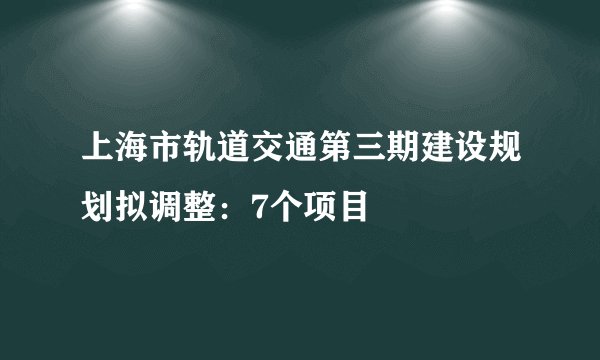 上海市轨道交通第三期建设规划拟调整:7个项目
