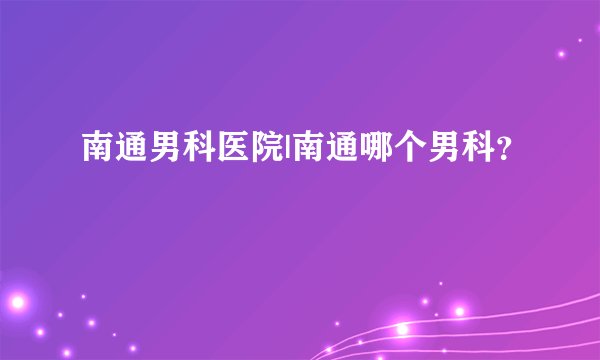 南通男科医院|南通哪个男科？