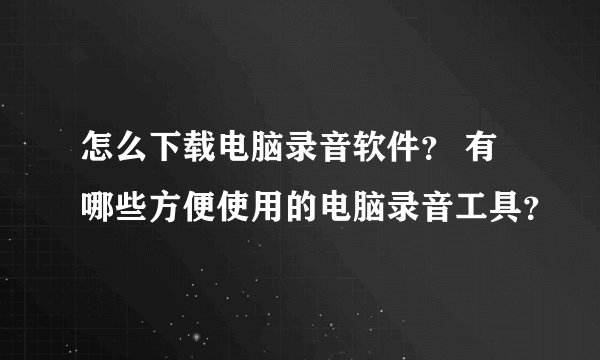 怎么下载电脑录音软件? 有哪些方便使用的电脑录音工具?