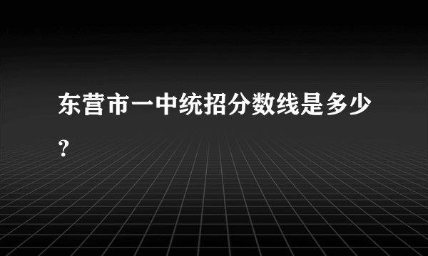 东营市一中统招分数线是多少？