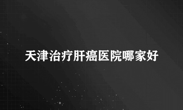 天津治疗肝癌医院哪家好